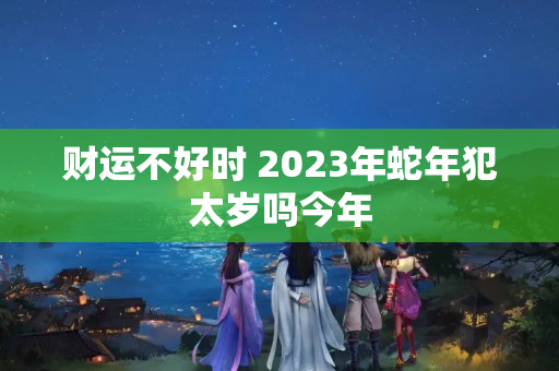 财运不好时 2023年蛇年犯太岁吗今年