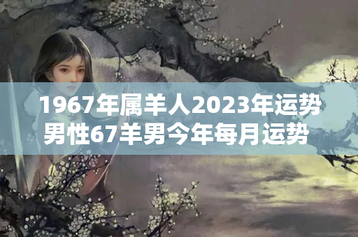 1967年属羊人2023年运势男性67羊男今年每月运势 1968年属蛇的是什么命