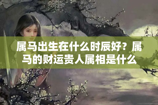 属马出生在什么时辰好？属马的财运贵人属相是什么