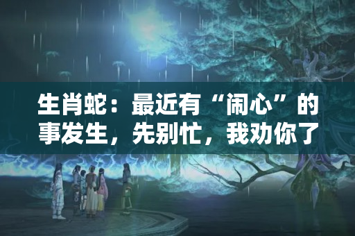 生肖蛇：最近有“闹心”的事发生，先别忙，我劝你了解一下比较好（属蛇人今天财运怎样）