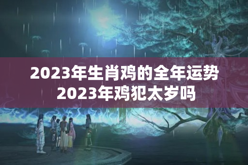 2023年生肖鸡的全年运势 2023年鸡犯太岁吗