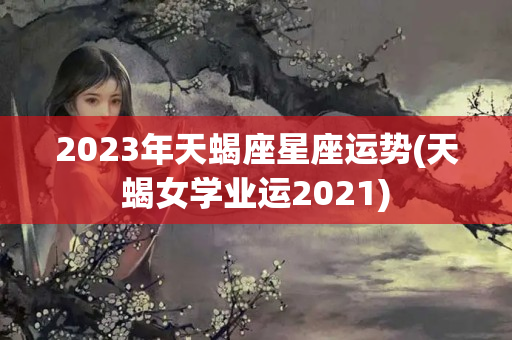 2023年天蝎座星座运势(天蝎女学业运2021)