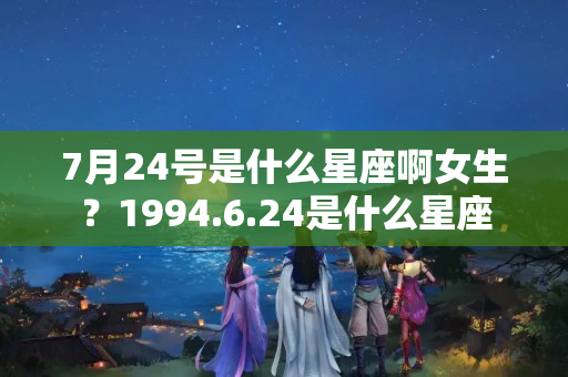 7月24号是什么星座啊女生？1994.6.24是什么星座