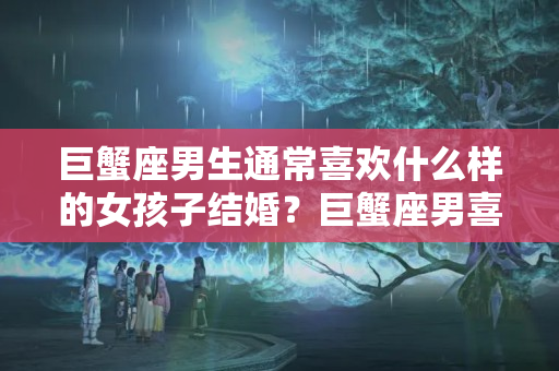 巨蟹座男生通常喜欢什么样的女孩子结婚？巨蟹座男喜欢怎样的女生