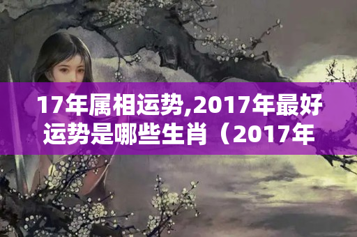 17年属相运势,2017年最好运势是哪些生肖（2017年各属相运势）