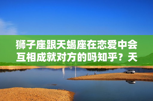 狮子座跟天蝎座在恋爱中会互相成就对方的吗知乎？天蝎座和狮子座能不能在一起