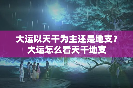 大运以天干为主还是地支？大运怎么看天干地支