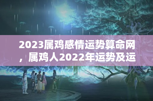 2023属鸡感情运势算命网，属鸡人2022年运势及运程