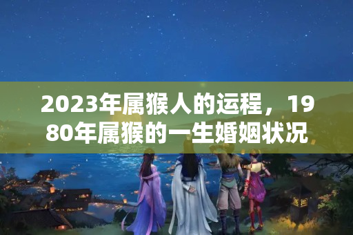 2023年属猴人的运程，1980年属猴的一生婚姻状况