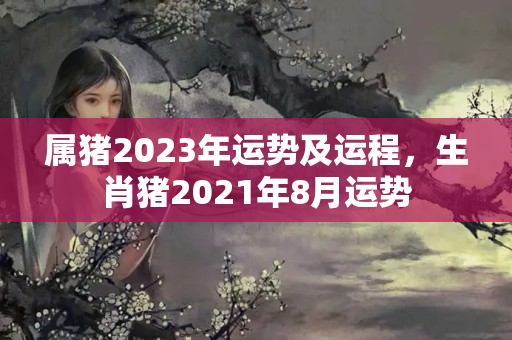 属猪2023年运势及运程，生肖猪2021年8月运势