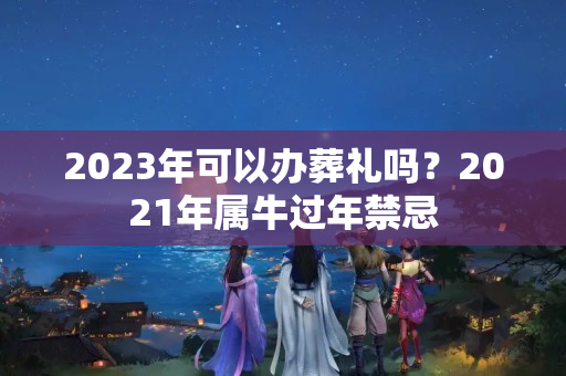 2023年可以办葬礼吗？2021年属牛过年禁忌