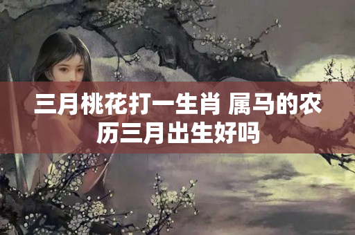 三月桃花打一生肖 属马的农历三月出生好吗