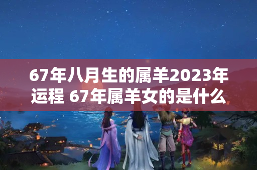 67年八月生的属羊2023年运程 67年属羊女的是什么命