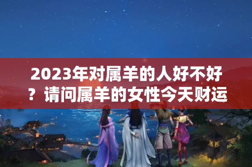 2023年对属羊的人好不好？请问属羊的女性今天财运好吗