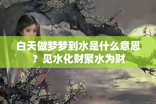 白天做梦梦到水是什么意思？见水化财聚水为财