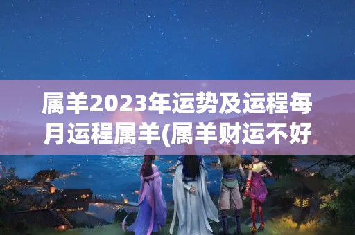 属羊2023年运势及运程每月运程属羊(属羊财运不好怎么化解)