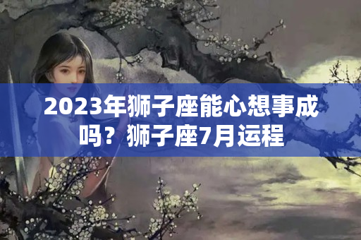 2023年狮子座能心想事成吗？狮子座7月运程