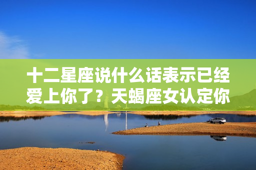 十二星座说什么话表示已经爱上你了？天蝎座女认定你的表现