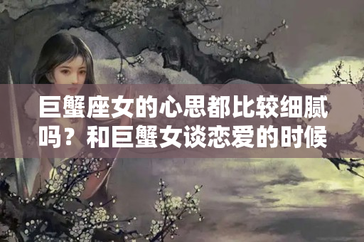 巨蟹座女的心思都比较细腻吗？和巨蟹女谈恋爱的时候要注意什么？？巨蟹座女生回消息为什么快一点