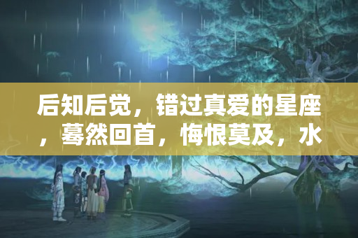 后知后觉，错过真爱的星座，蓦然回首，悔恨莫及，水瓶男得不到的女人才是最爱吗