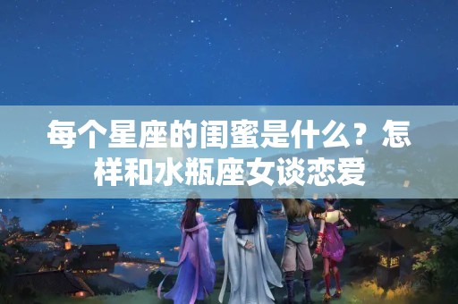 每个星座的闺蜜是什么？怎样和水瓶座女谈恋爱