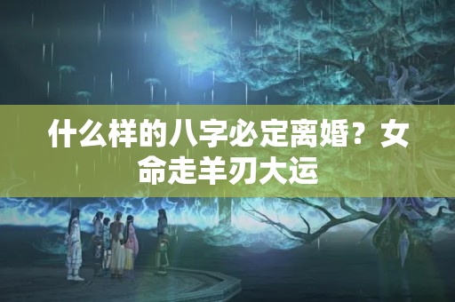 什么样的八字必定离婚？女命走羊刃大运