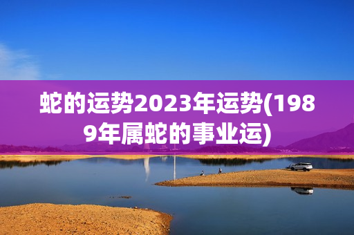 蛇的运势2023年运势(1989年属蛇的事业运)