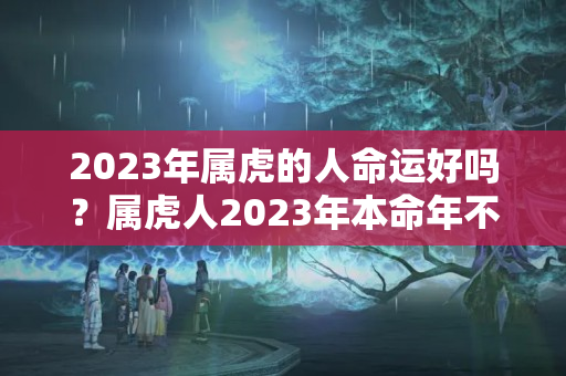 2023年属虎的人命运好吗？属虎人2023年本命年不好吗