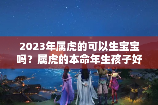 2023年属虎的可以生宝宝吗？属虎的本命年生孩子好吗?