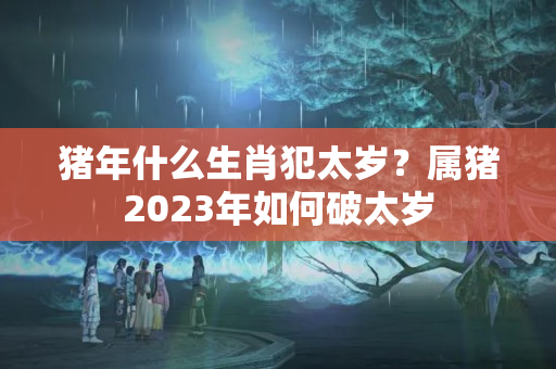 猪年什么生肖犯太岁？属猪2023年如何破太岁