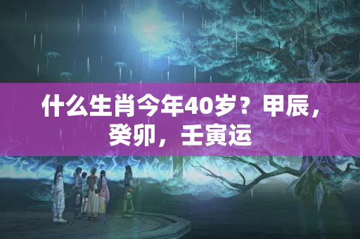 什么生肖今年40岁？甲辰，癸卯，壬寅运