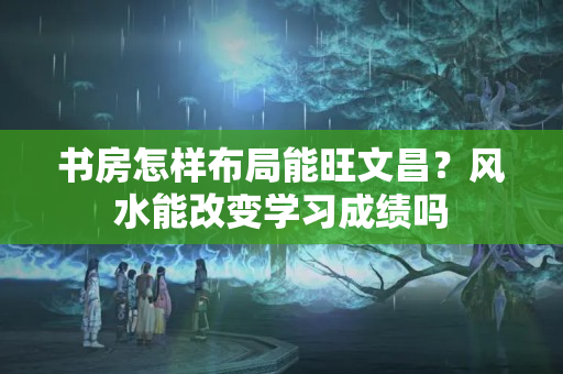 书房怎样布局能旺文昌？风水能改变学习成绩吗