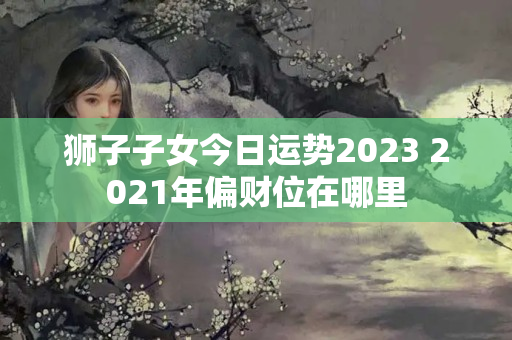 狮子子女今日运势2023 2021年偏财位在哪里