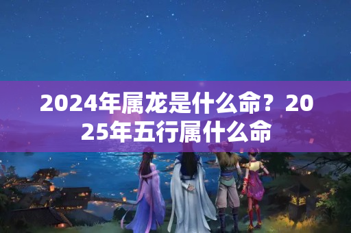 2024年属龙是什么命？2025年五行属什么命