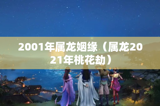 2001年属龙姻缘（属龙2021年桃花劫）