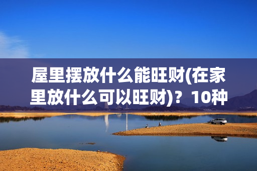 屋里摆放什么能旺财(在家里放什么可以旺财)？10种旺财家居风水摆件