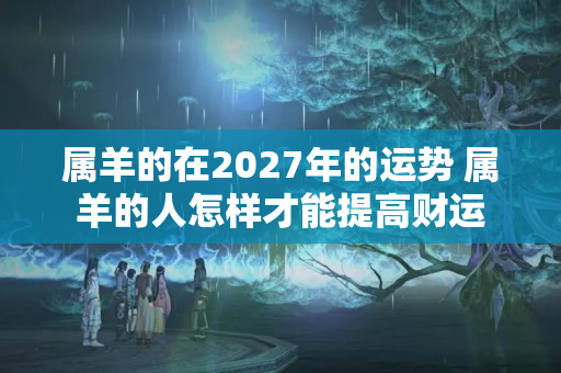 属羊的在2027年的运势 属羊的人怎样才能提高财运