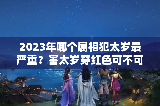 2023年哪个属相犯太岁最严重？害太岁穿红色可不可以