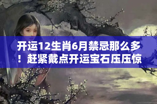 开运12生肖6月禁忌那么多！赶紧戴点开运宝石压压惊？本命年虎年要注意什么佩戴什么儿童