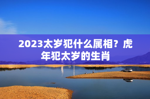 2023太岁犯什么属相？虎年犯太岁的生肖