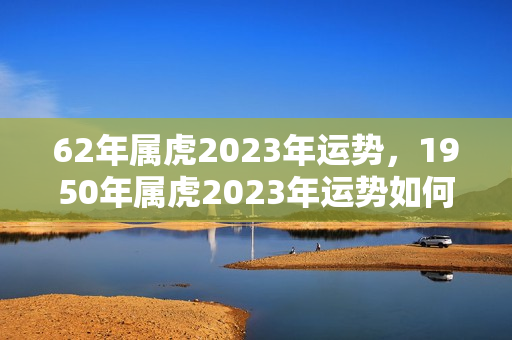 62年属虎2023年运势，1950年属虎2023年运势如何？62年本命年虎年要注意什么