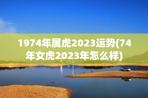 1974年属虎2023运势(74年女虎2023年怎么样)