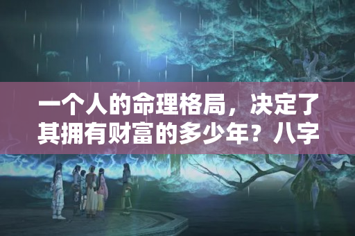 一个人的命理格局，决定了其拥有财富的多少年？八字 有钱