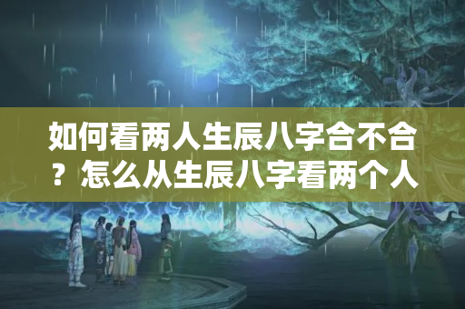 如何看两人生辰八字合不合？怎么从生辰八字看两个人合不合适