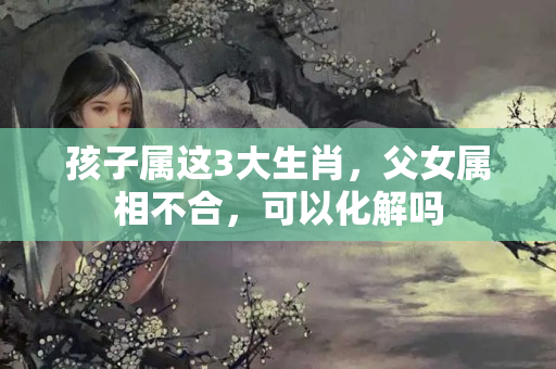 孩子属这3大生肖，父女属相不合，可以化解吗