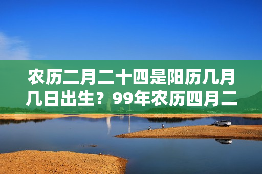 农历二月二十四是阳历几月几日出生？99年农历四月二十二阳历是多少