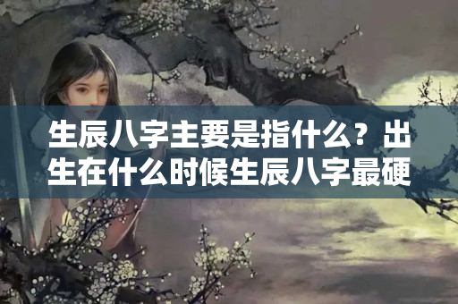 生辰八字主要是指什么？出生在什么时候生辰八字最硬