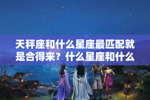 天秤座和什么星座最匹配就是合得来？什么星座和什么星座适合谈恋爱