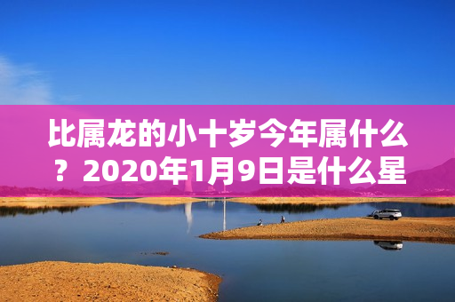 比属龙的小十岁今年属什么？2020年1月9日是什么星座