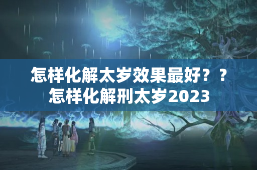 怎样化解太岁效果最好？？怎样化解刑太岁2023